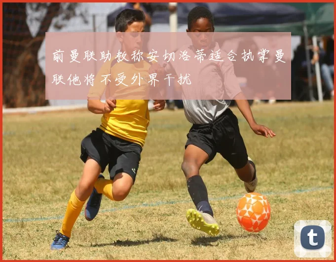 前曼联助教称安切洛蒂适合执掌曼联他将不受外界干扰