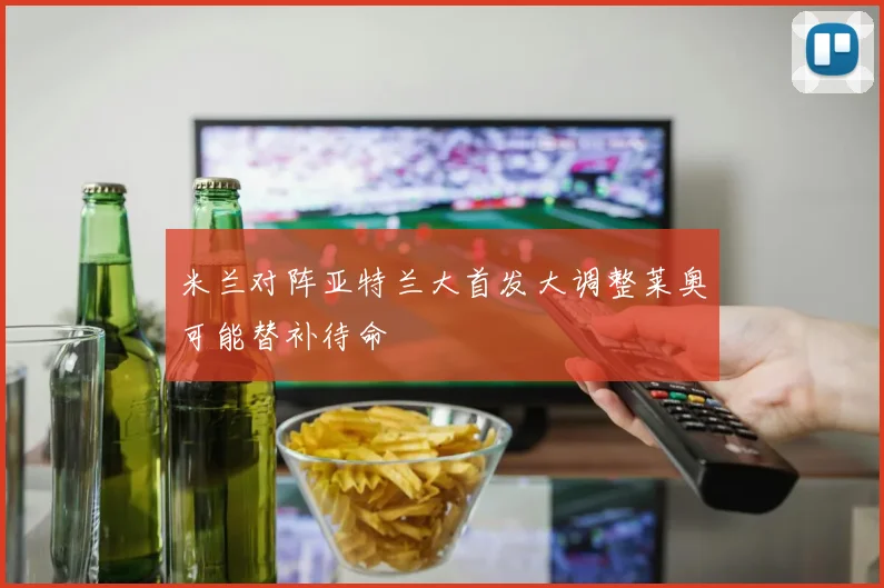 米兰对阵亚特兰大首发大调整莱奥可能替补待命