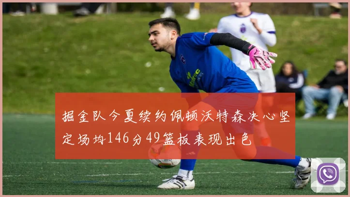 掘金队今夏续约佩顿沃特森决心坚定场均146分49篮板表现出色