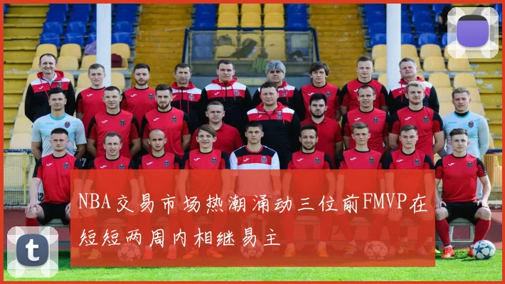 NBA交易市场热潮涌动三位前FMVP在短短两周内相继易主