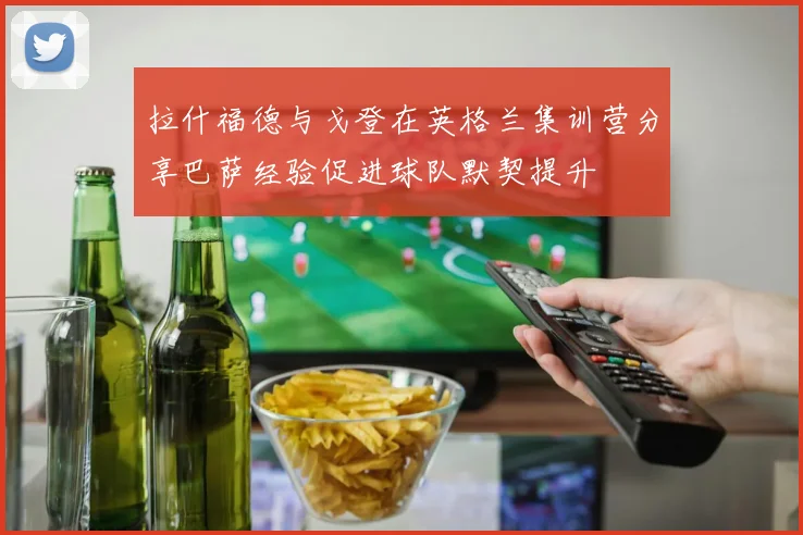 拉什福德与戈登在英格兰集训营分享巴萨经验促进球队默契提升