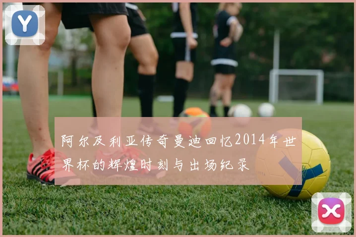 阿尔及利亚传奇曼迪回忆2014年世界杯的辉煌时刻与出场纪录