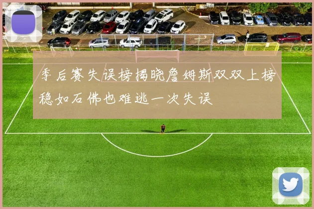 季后赛失误榜揭晓詹姆斯双双上榜稳如石佛也难逃一次失误