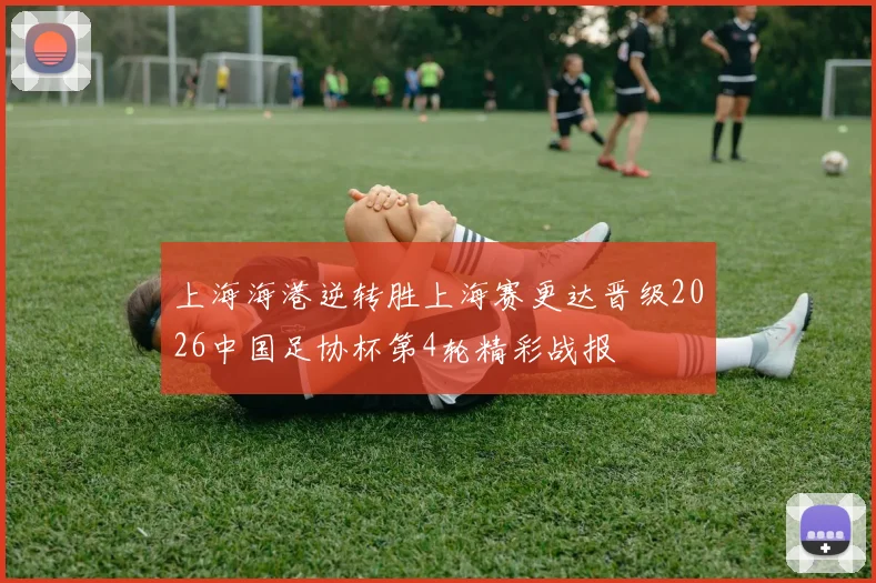 上海海港逆转胜上海赛更达晋级2026中国足协杯第4轮精彩战报