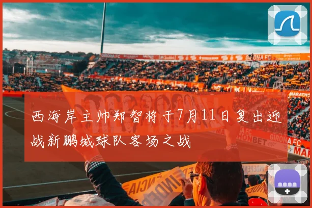 西海岸主帅郑智将于7月11日复出迎战新鹏城球队客场之战
