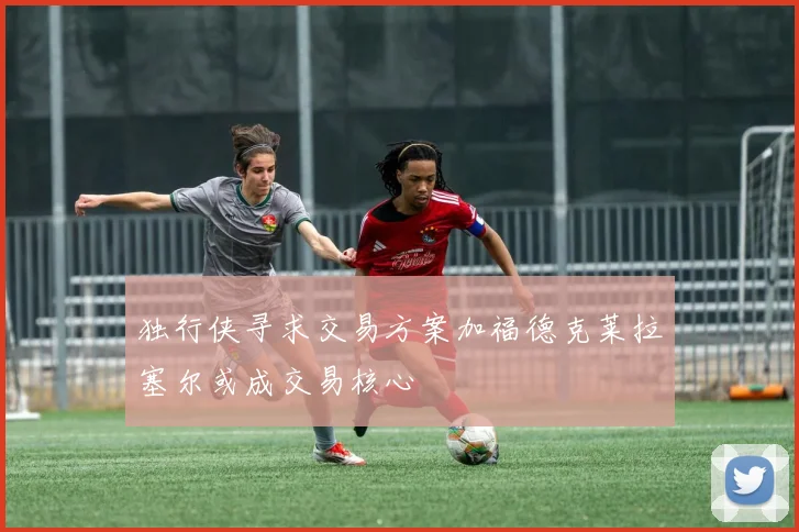独行侠寻求交易方案加福德克莱拉塞尔或成交易核心