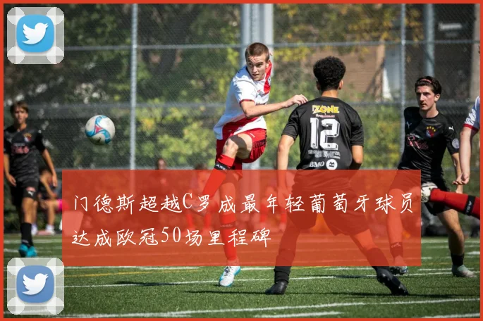 门德斯超越C罗成最年轻葡萄牙球员达成欧冠50场里程碑