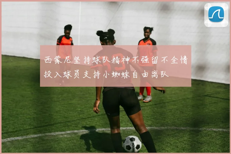 西蒙尼坚持球队精神不强留不全情投入球员支持小蜘蛛自由离队