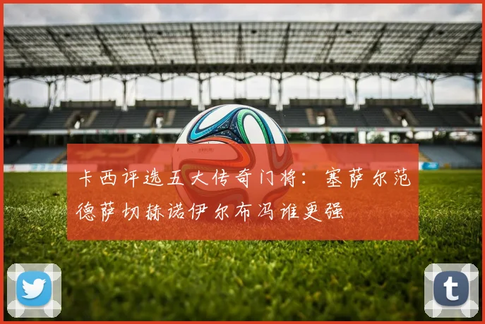 卡西评选五大传奇门将：塞萨尔范德萨切赫诺伊尔布冯谁更强