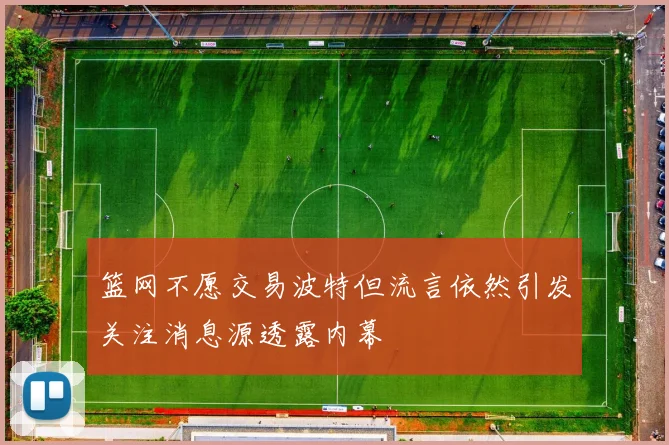 篮网不愿交易波特但流言依然引发关注消息源透露内幕