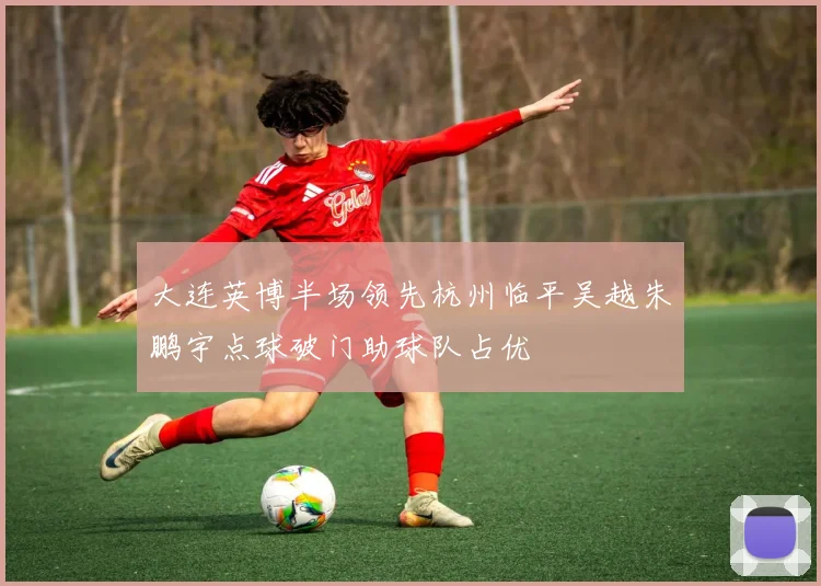 大连英博半场领先杭州临平吴越朱鹏宇点球破门助球队占优