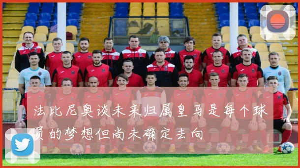 法比尼奥谈未来归属皇马是每个球员的梦想但尚未确定去向