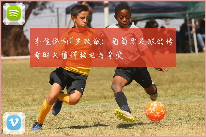 李佳悦向C罗致敬：葡萄牙足球的传奇时刻值得铭记与享受