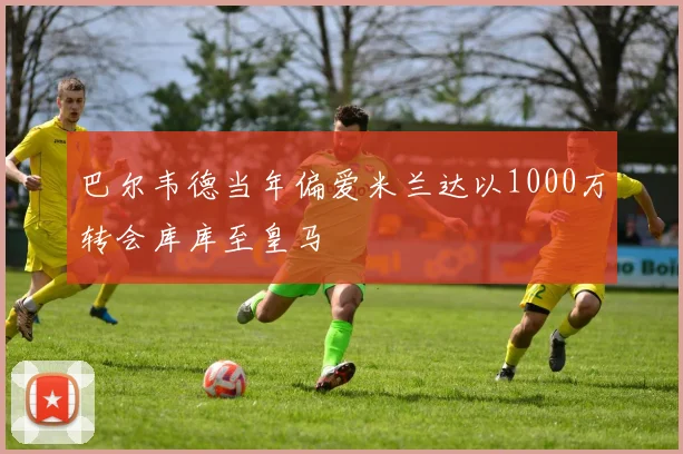巴尔韦德当年偏爱米兰达以1000万转会库库至皇马
