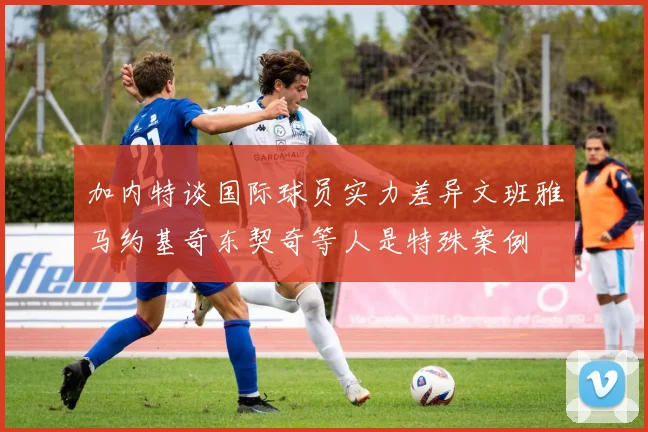 加内特谈国际球员实力差异文班雅马约基奇东契奇等人是特殊案例