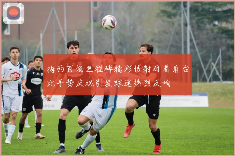 梅西百场里程碑精彩传射对着看台比手势庆祝引发球迷热烈反响